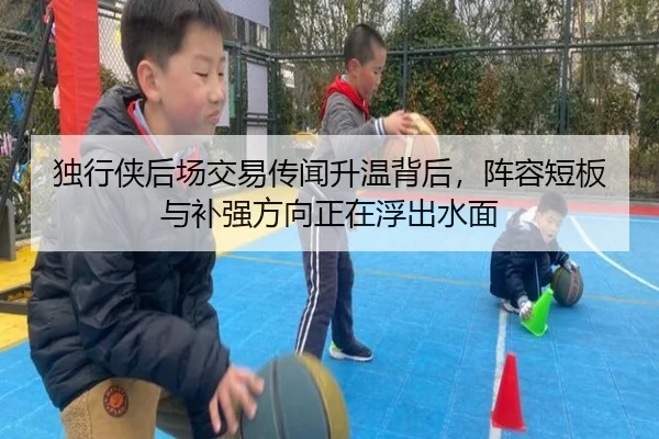 独行侠后场交易传闻升温背后，阵容短板与补强方向正在浮出水面